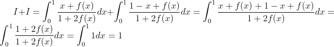 I+I=\int_0^1\frac{x+f(x)}{1+2f(x)}dx+\int_0^1\frac{1-x+f(x)}{1+2f(x)}dx=\int_0^1\frac{x+f(x)+1-x+f(x)}{1+2f(x)}dx=\int_0^1\frac{1+2f(x)}{1+2f(x)}dx=\int_0^11dx=1